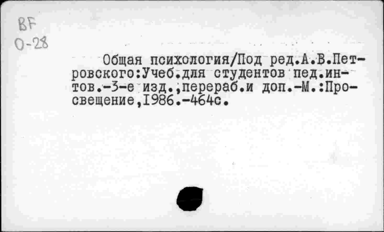 ﻿Общая психология/Под ред.А.В.Пет ровского:Учеб.для студентов пед.ин-тов.-3-е изд.,перераб.и доп.-М.:Просвещение ,1986.-464с.